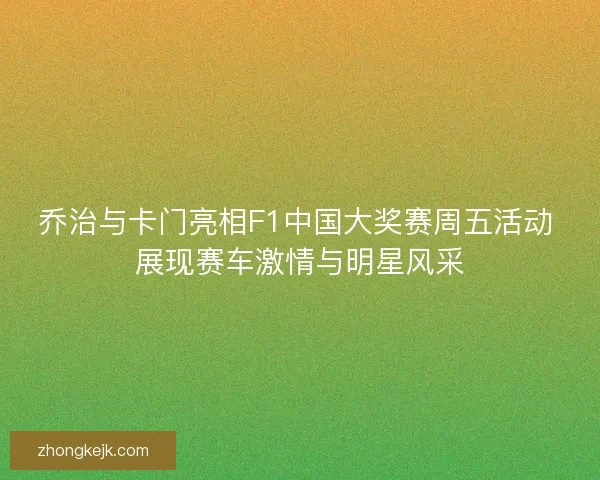 乔治与卡门亮相F1中国大奖赛周五活动 展现赛车激情与明星风采