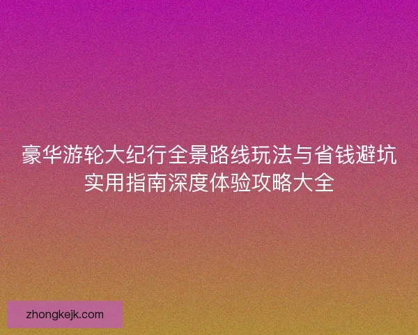 豪华游轮大纪行全景路线玩法与省钱避坑实用指南深度体验攻略大全