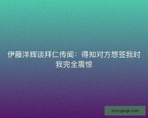 伊藤洋辉谈拜仁传闻：得知对方想签我时我完全震惊