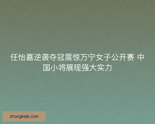 任怡嘉逆袭夺冠震惊万宁女子公开赛 中国小将展现强大实力