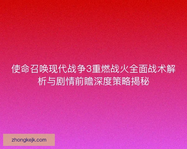 使命召唤现代战争3重燃战火全面战术解析与剧情前瞻深度策略揭秘